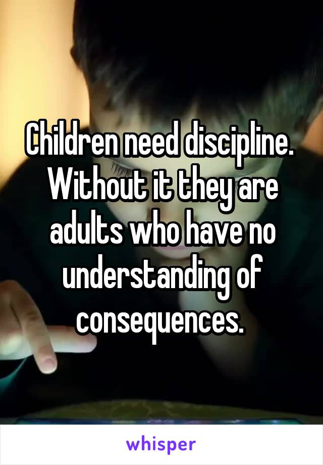 Children need discipline. 
Without it they are adults who have no understanding of consequences. 
