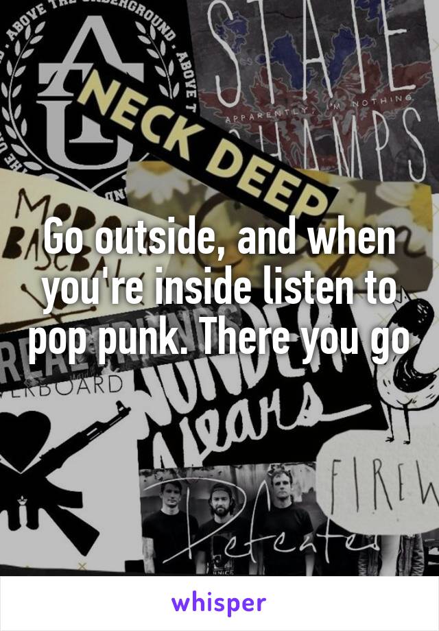 Go outside, and when you're inside listen to pop punk. There you go 