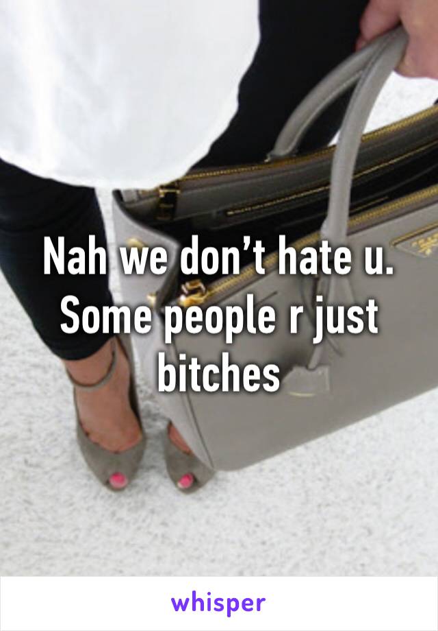 Nah we don’t hate u. Some people r just bitches 