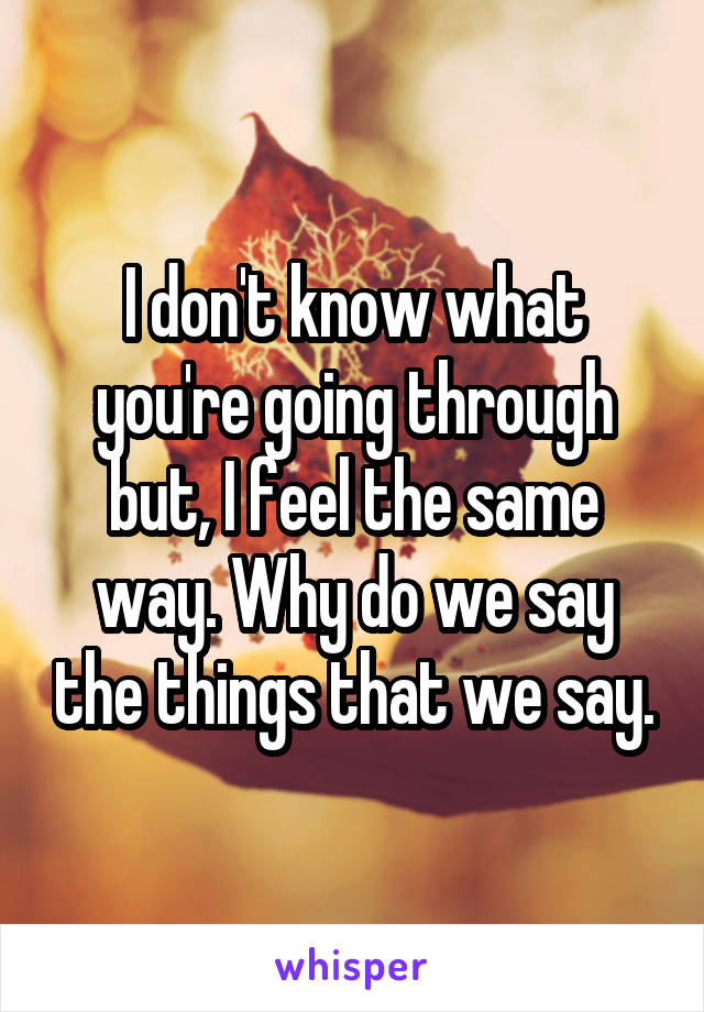 I don't know what you're going through but, I feel the same way. Why do we say the things that we say.