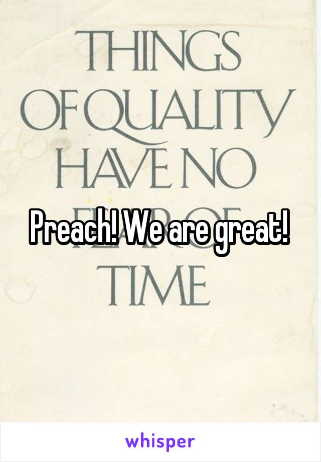 Preach! We are great! 