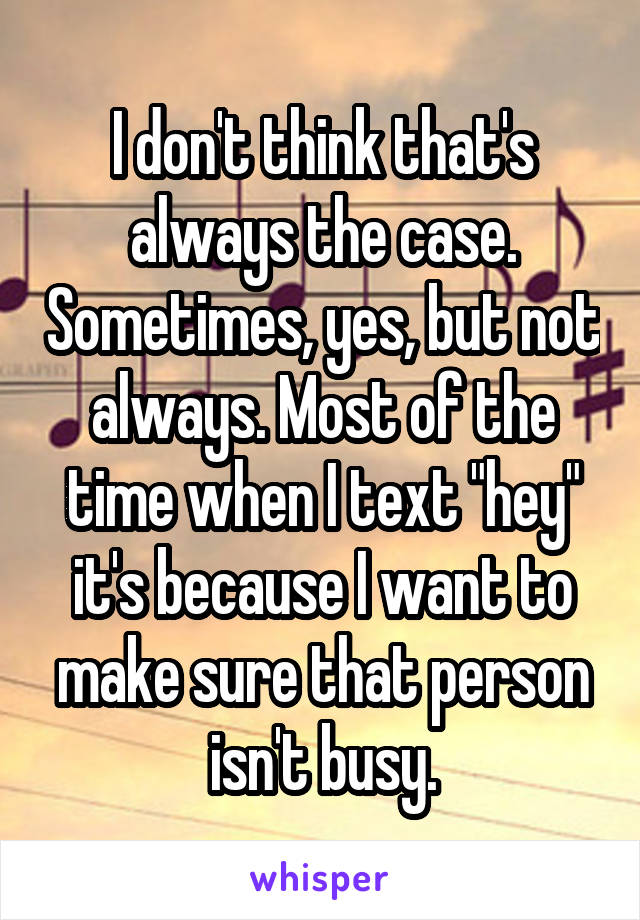 I don't think that's always the case. Sometimes, yes, but not always. Most of the time when I text "hey" it's because I want to make sure that person isn't busy.