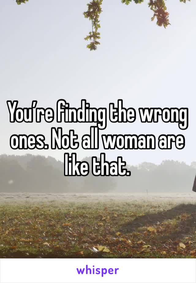 You’re finding the wrong ones. Not all woman are like that.