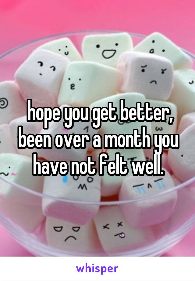  hope you get better, been over a month you have not felt well.