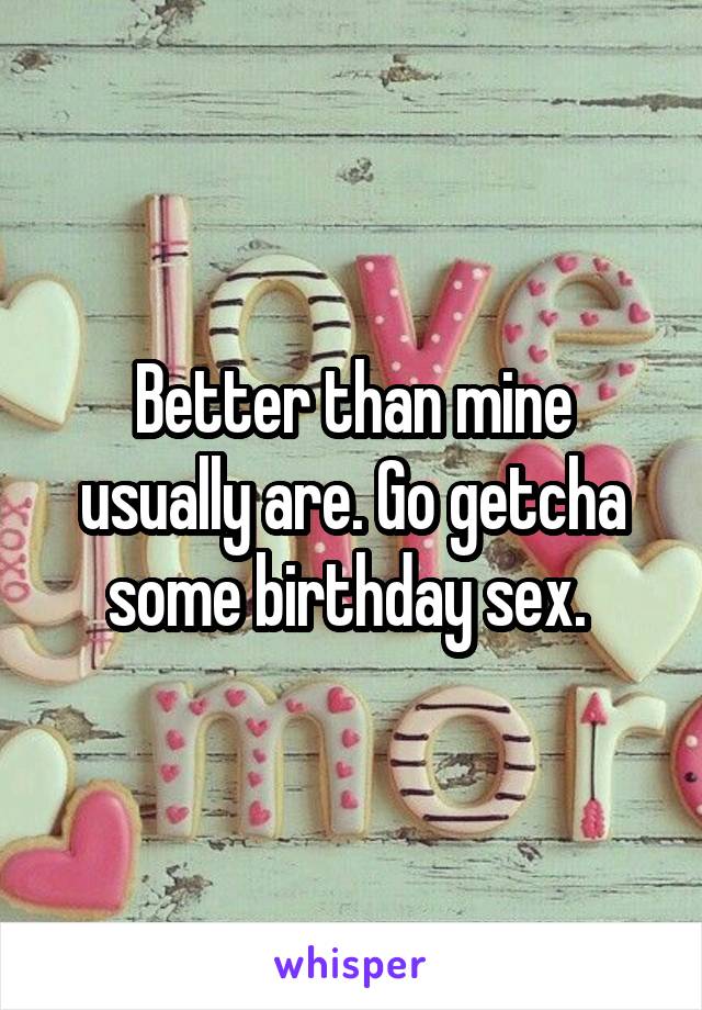 Better than mine usually are. Go getcha some birthday sex. 