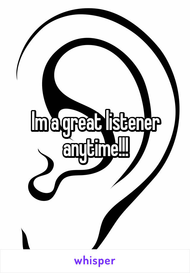 Im a great listener anytime!!!