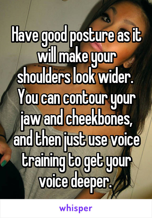 Have good posture as it will make your shoulders look wider. 
You can contour your jaw and cheekbones, and then just use voice training to get your voice deeper. 