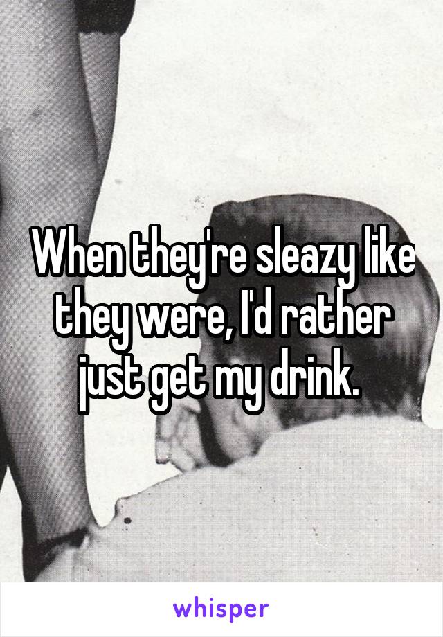 When they're sleazy like they were, I'd rather just get my drink. 