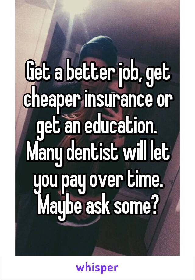 Get a better job, get cheaper insurance or get an education. 
Many dentist will let you pay over time. Maybe ask some?