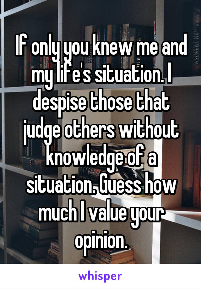 If only you knew me and my life's situation. I despise those that judge others without knowledge of a situation. Guess how much I value your opinion.