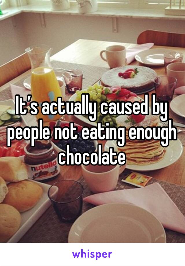 It’s actually caused by people not eating enough chocolate