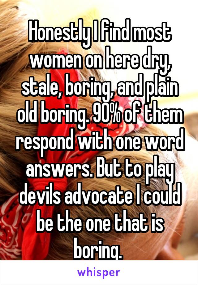 Honestly I find most women on here dry, stale, boring, and plain old boring. 90% of them respond with one word answers. But to play devils advocate I could be the one that is boring. 