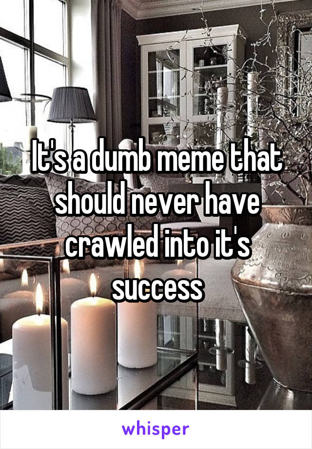 It's a dumb meme that should never have crawled into it's success