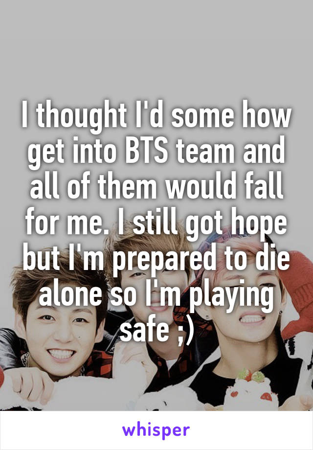 I thought I'd some how get into BTS team and all of them would fall for me. I still got hope but I'm prepared to die alone so I'm playing safe ;)