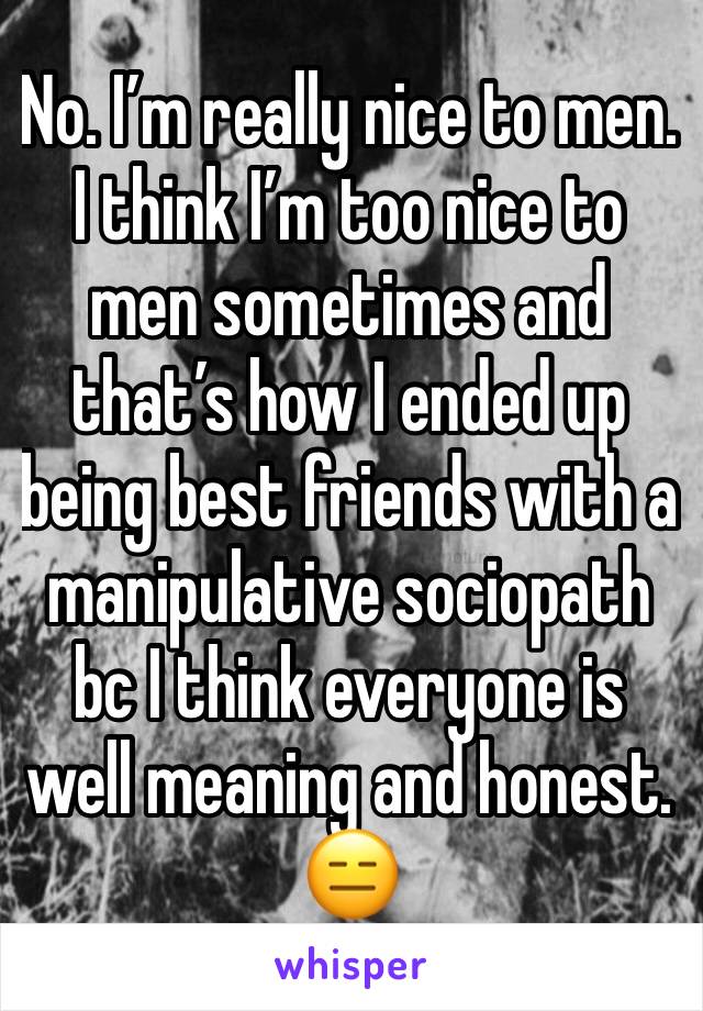 No. I’m really nice to men.  I think I’m too nice to men sometimes and that’s how I ended up being best friends with a manipulative sociopath bc I think everyone is well meaning and honest. 😑