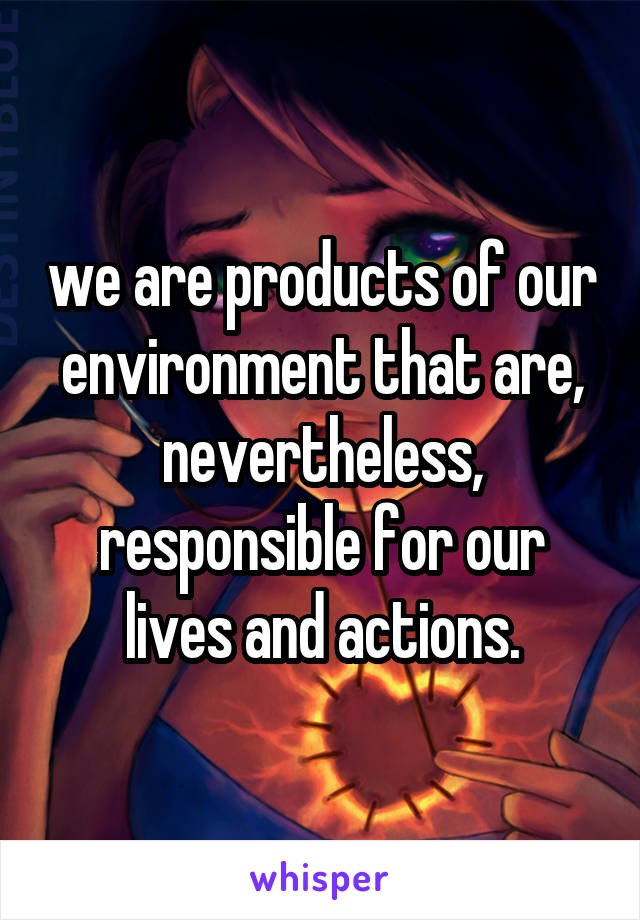 we are products of our environment that are, nevertheless, responsible for our lives and actions.