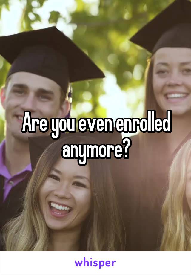 Are you even enrolled anymore?