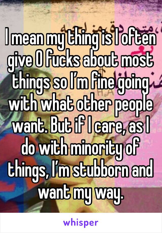 I mean my thing is I often give 0 fucks about most things so I’m fine going with what other people want. But if I care, as I do with minority of things, I’m stubborn and want my way. 
