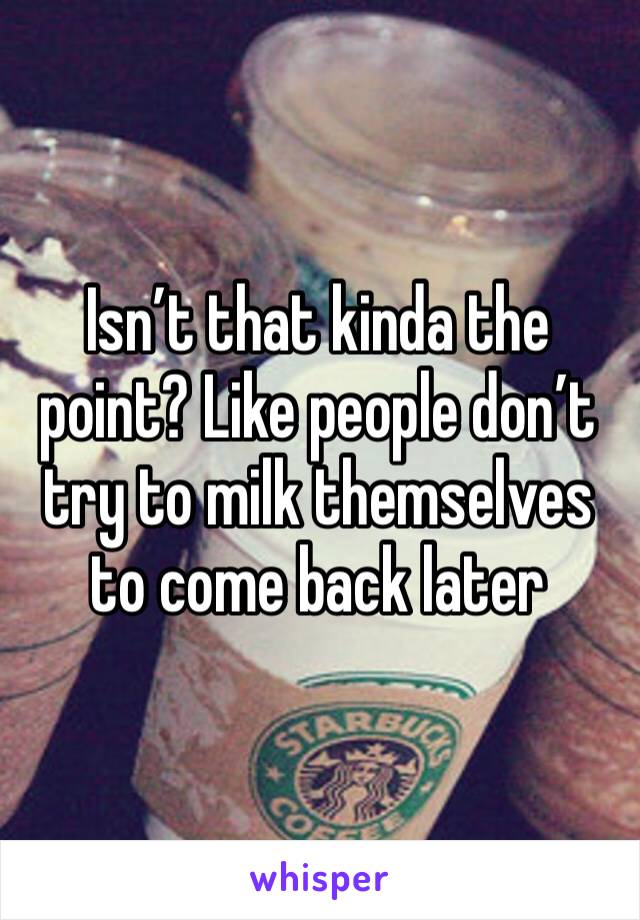 Isn’t that kinda the point? Like people don’t try to milk themselves to come back later