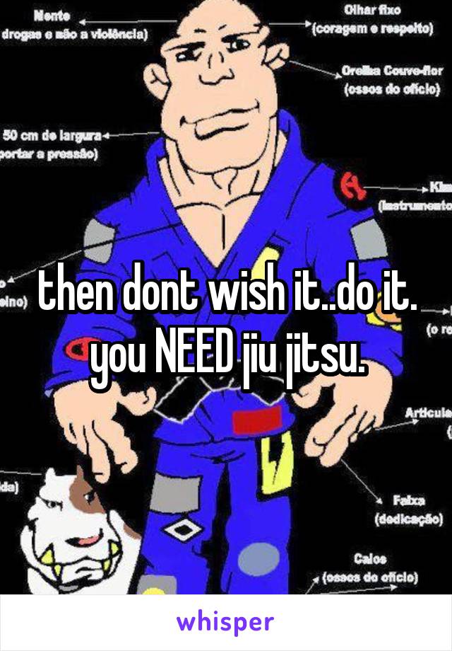 then dont wish it..do it.
you NEED jiu jitsu.