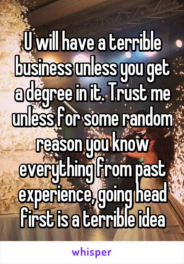 U will have a terrible business unless you get a degree in it. Trust me unless for some random reason you know everything from past experience, going head first is a terrible idea