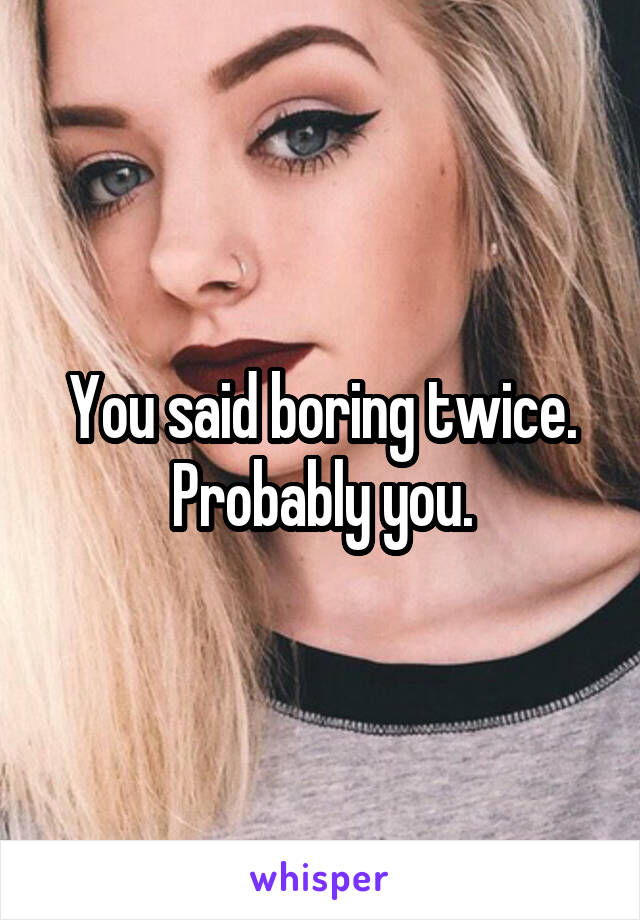 You said boring twice. Probably you.