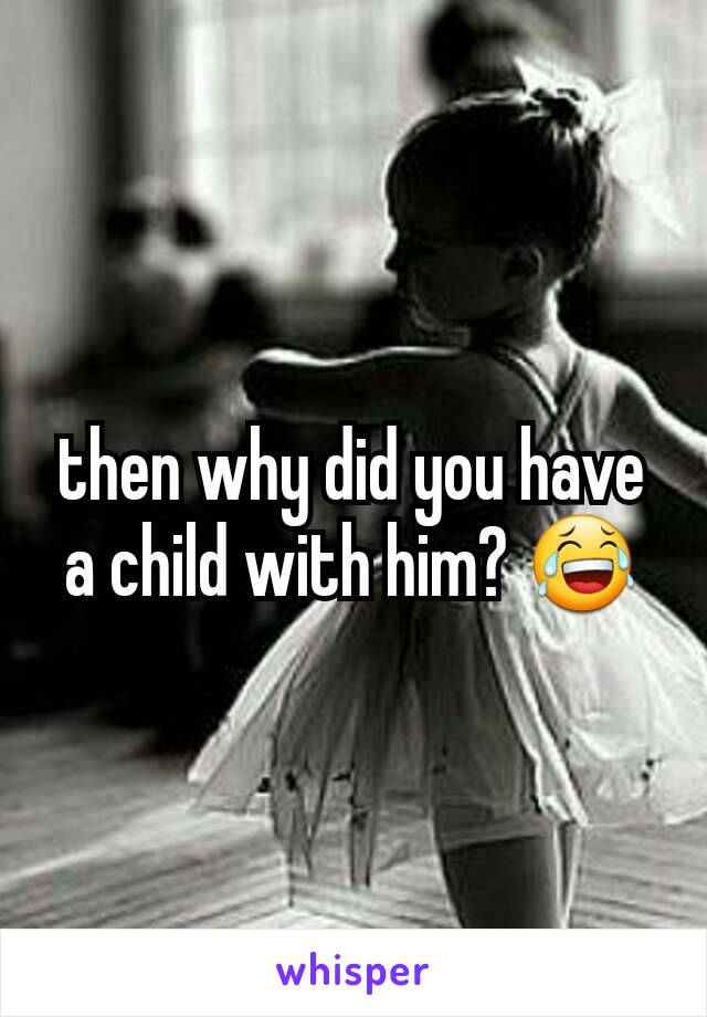 then why did you have a child with him? 😂
