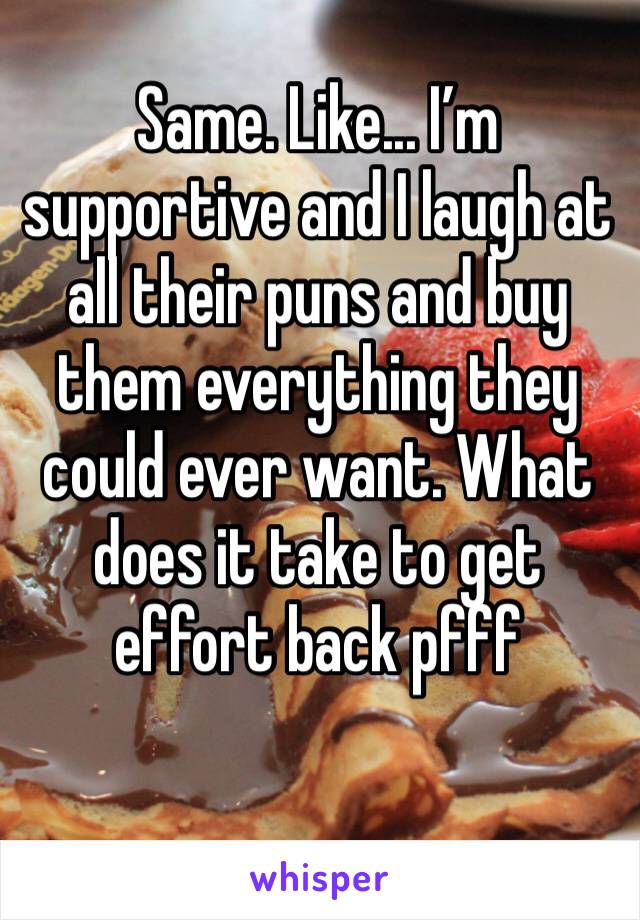 Same. Like... I’m supportive and I laugh at all their puns and buy them everything they could ever want. What does it take to get effort back pfff