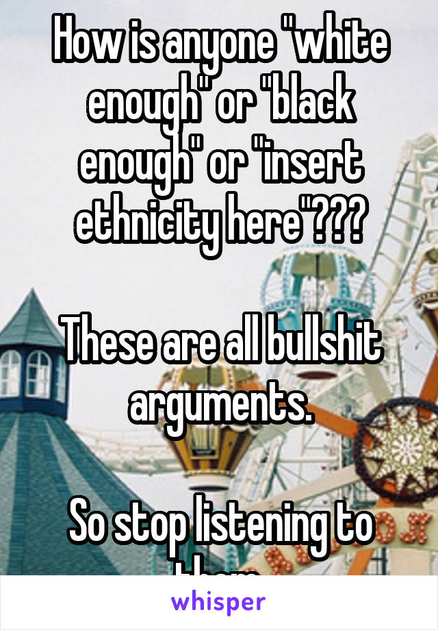 How is anyone "white enough" or "black enough" or "insert ethnicity here"???

These are all bullshit arguments.

So stop listening to them.