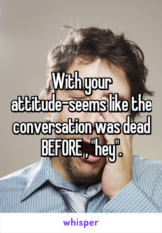 With your attitude-seems like the conversation was dead BEFORE , "hey".