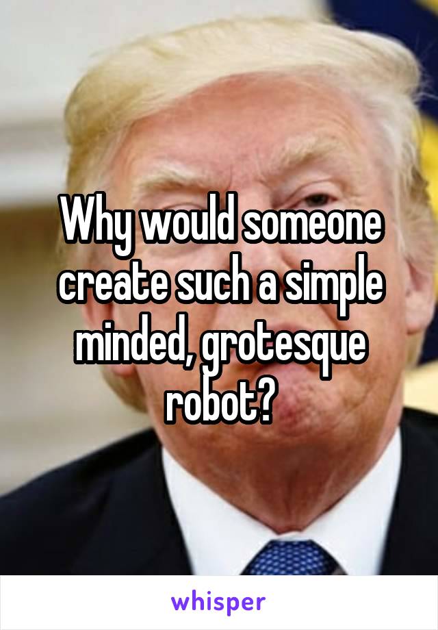 Why would someone create such a simple minded, grotesque robot?