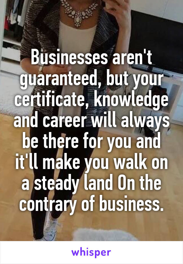 Businesses aren't guaranteed, but your certificate, knowledge and career will always be there for you and it'll make you walk on a steady land On the contrary of business.
