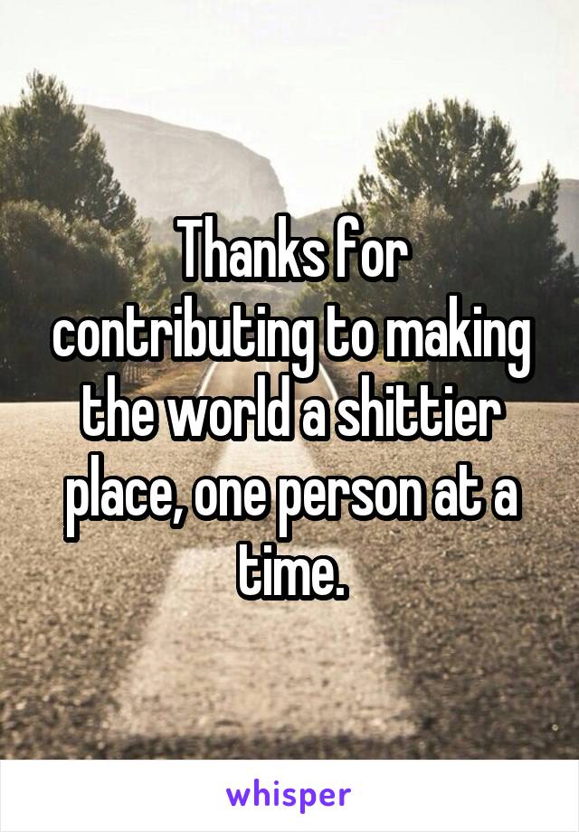 Thanks for contributing to making the world a shittier place, one person at a time.