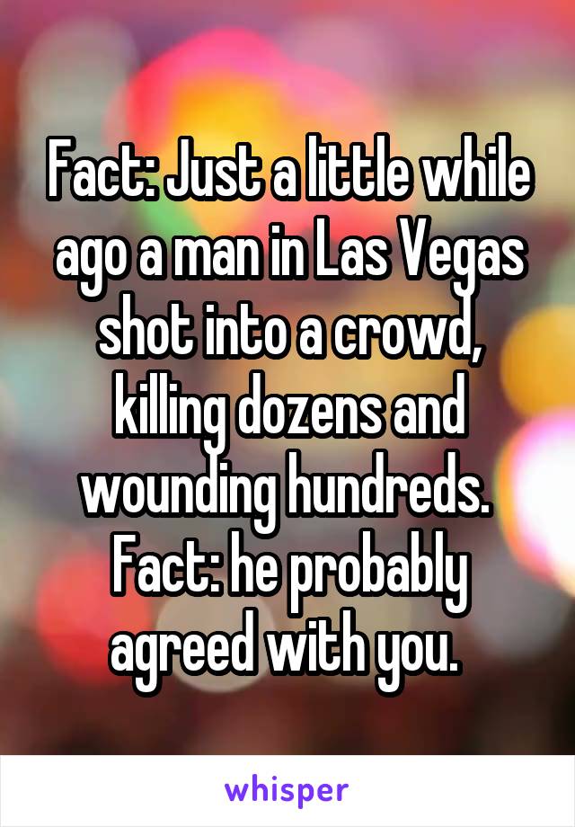 Fact: Just a little while ago a man in Las Vegas shot into a crowd, killing dozens and wounding hundreds. 
Fact: he probably agreed with you. 