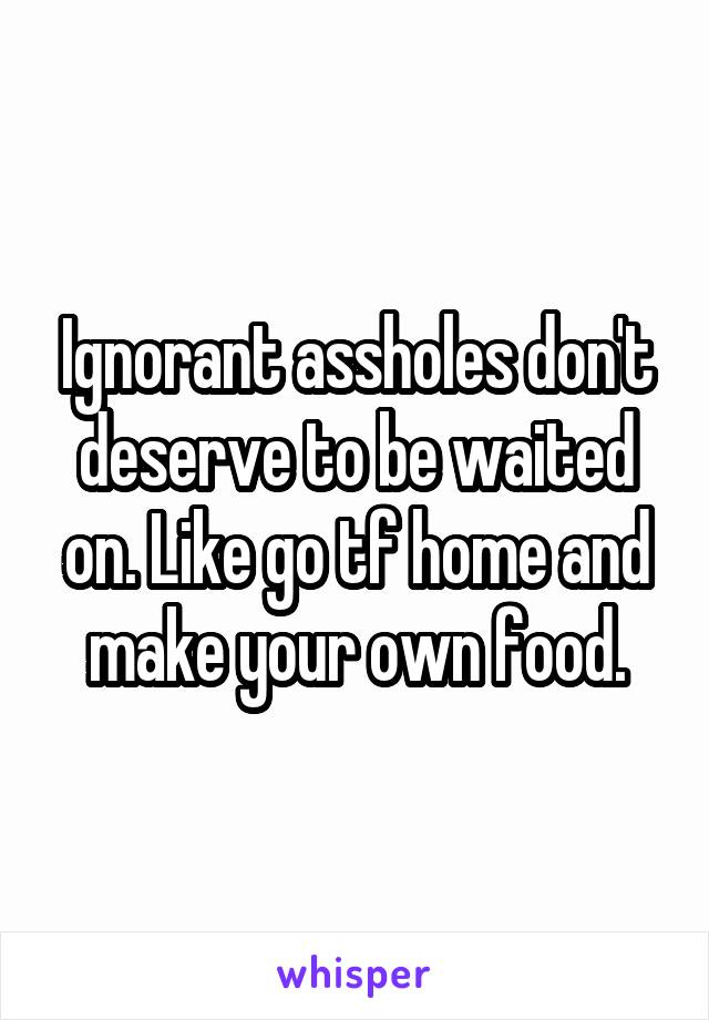Ignorant assholes don't deserve to be waited on. Like go tf home and make your own food.