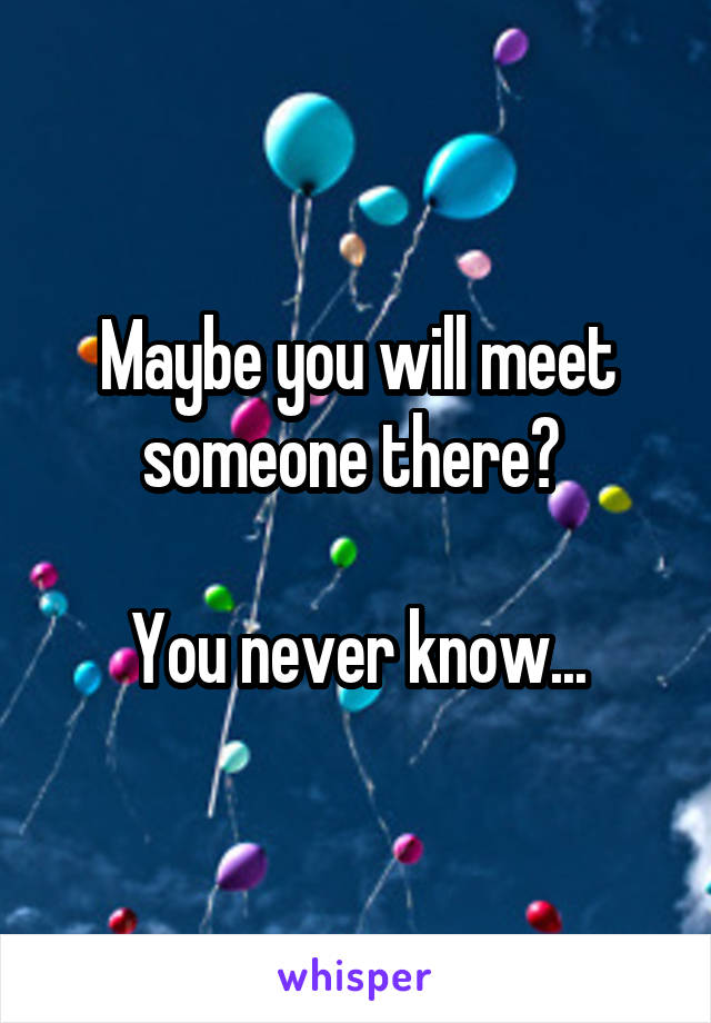 Maybe you will meet someone there? 

You never know...