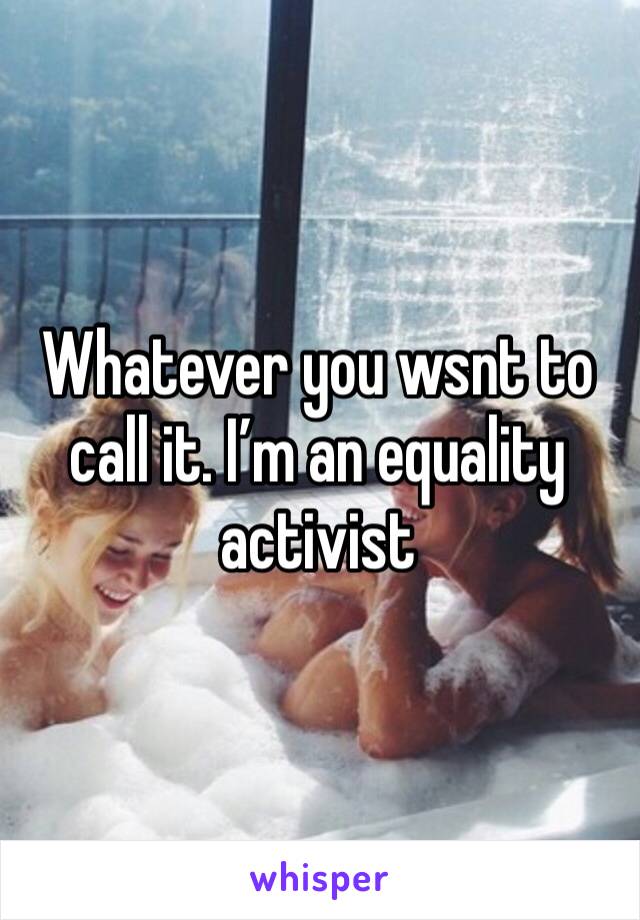 Whatever you wsnt to call it. I’m an equality activist 