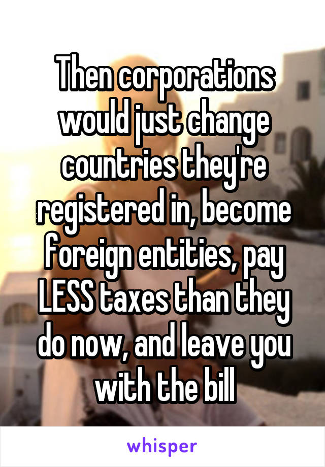 Then corporations would just change countries they're registered in, become foreign entities, pay LESS taxes than they do now, and leave you with the bill