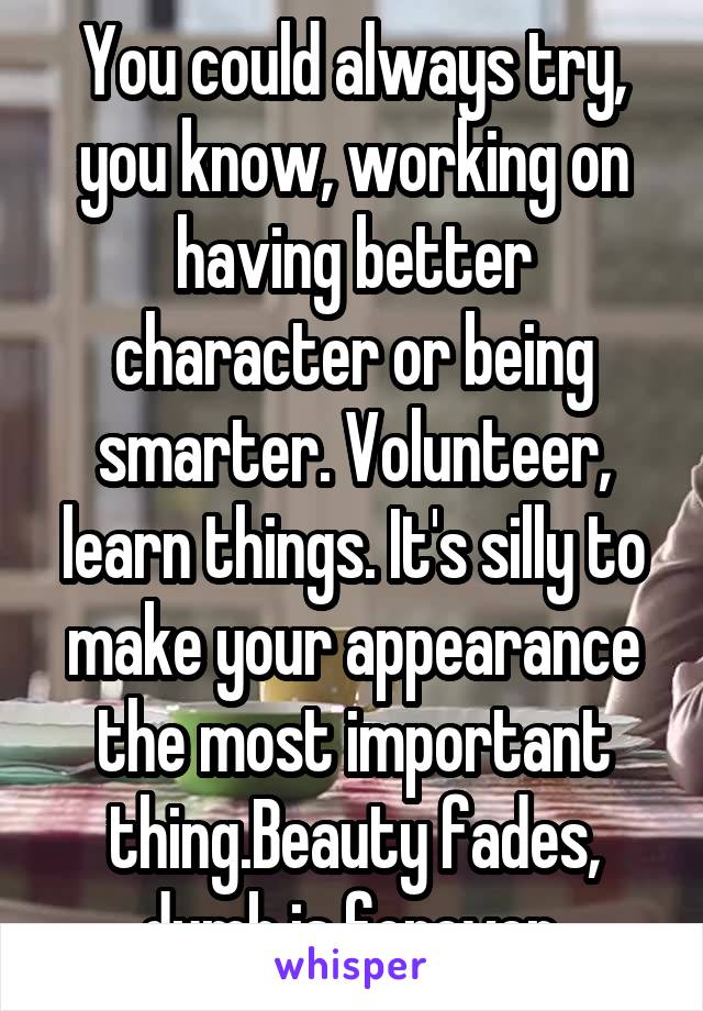 You could always try, you know, working on having better character or being smarter. Volunteer, learn things. It's silly to make your appearance the most important thing.Beauty fades, dumb is forever.