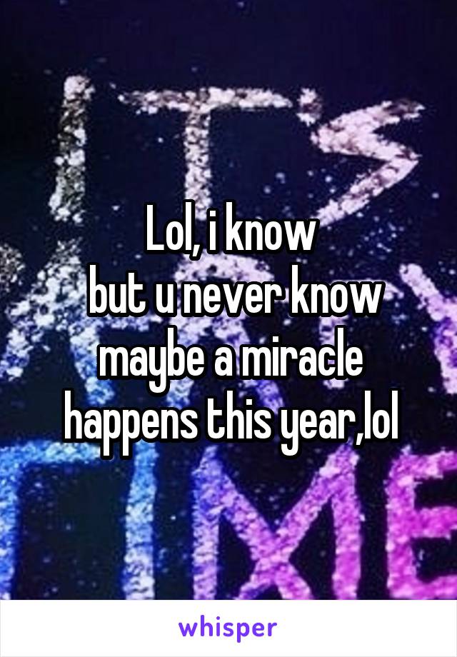 Lol, i know
 but u never know maybe a miracle happens this year,lol