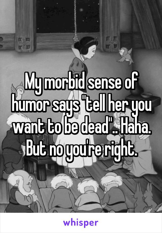 My morbid sense of humor says "tell her you want to be dead".. Haha.  But no you're right. 