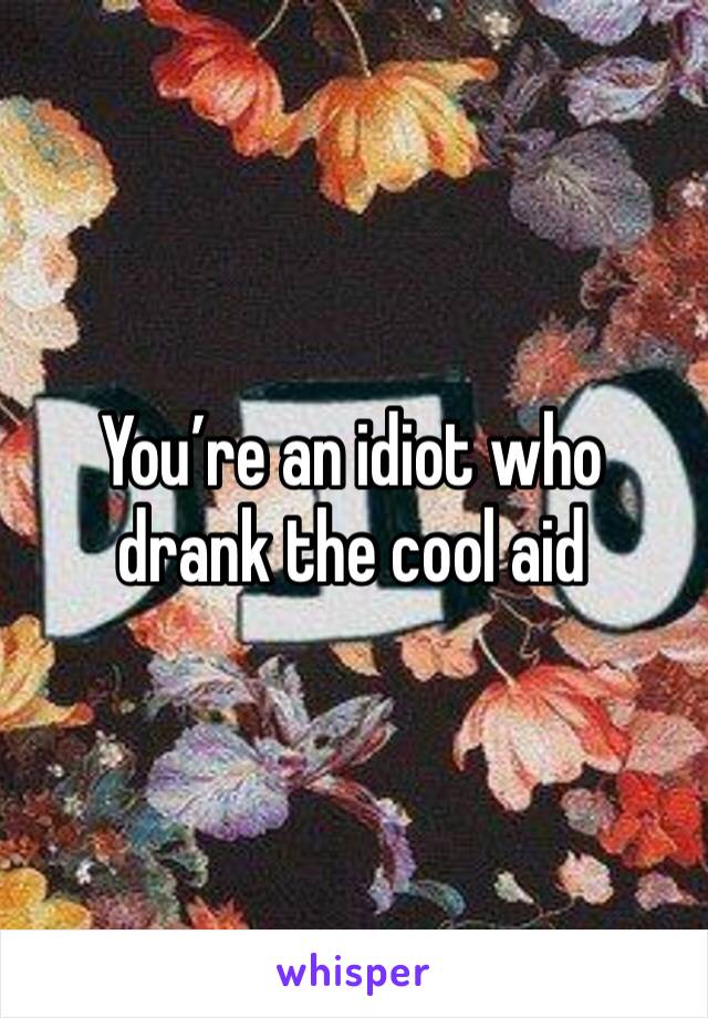 You’re an idiot who drank the cool aid 