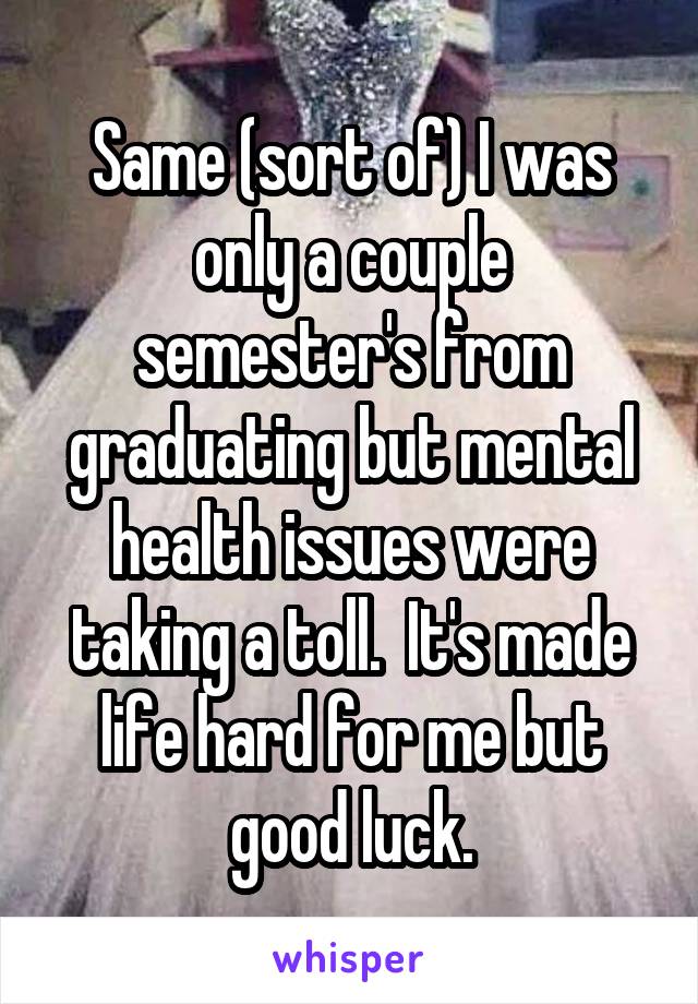 Same (sort of) I was only a couple semester's from graduating but mental health issues were taking a toll.  It's made life hard for me but good luck.