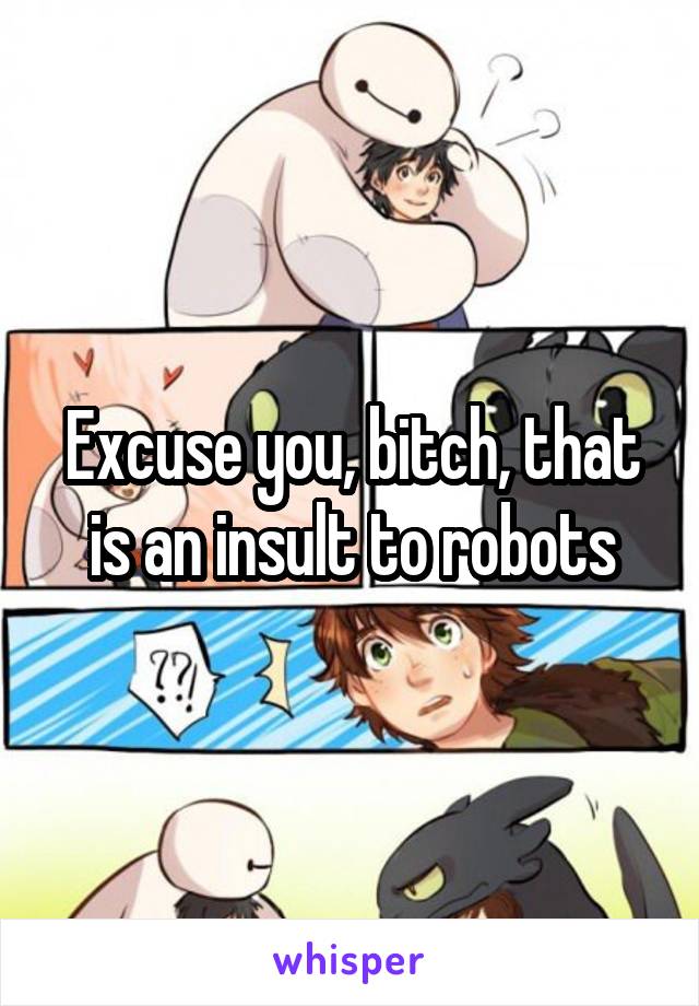 Excuse you, bitch, that is an insult to robots