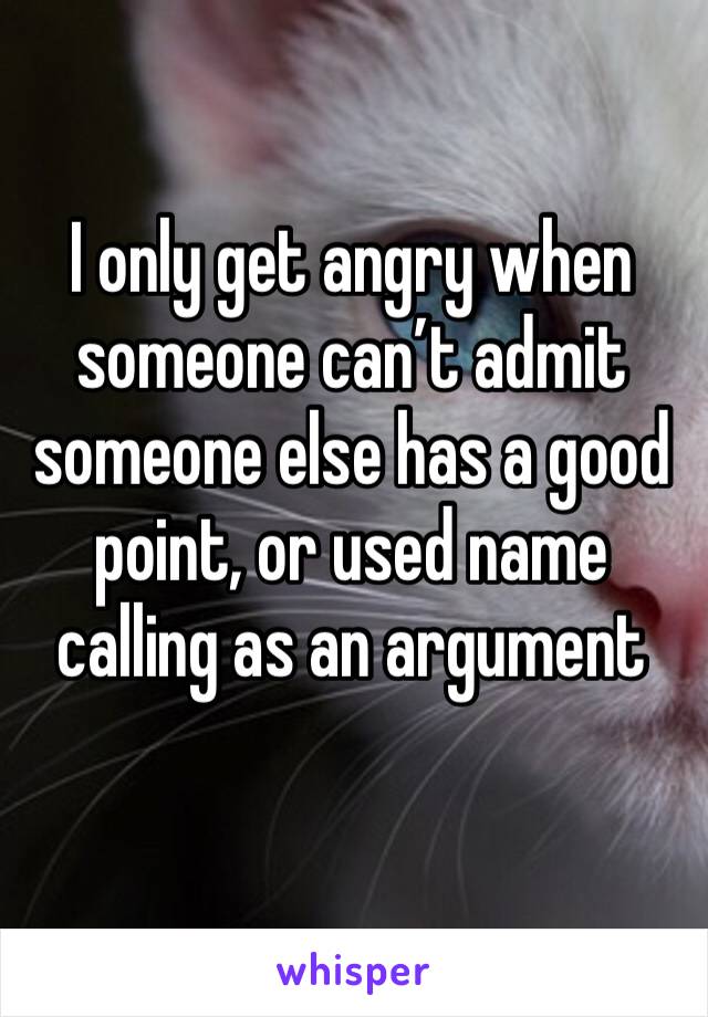 I only get angry when someone can’t admit someone else has a good point, or used name calling as an argument 