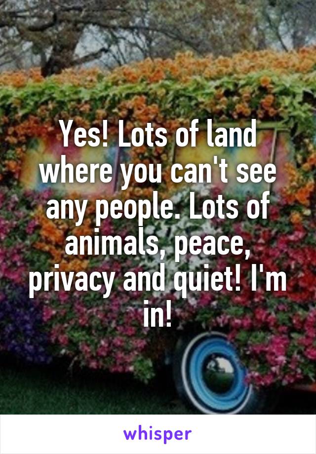 Yes! Lots of land where you can't see any people. Lots of animals, peace, privacy and quiet! I'm in!