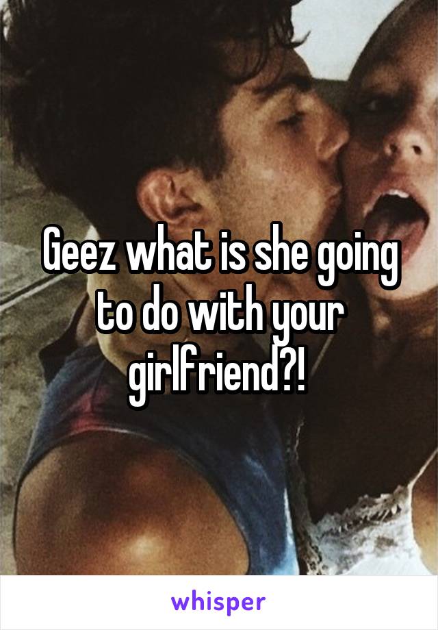 Geez what is she going to do with your girlfriend?! 