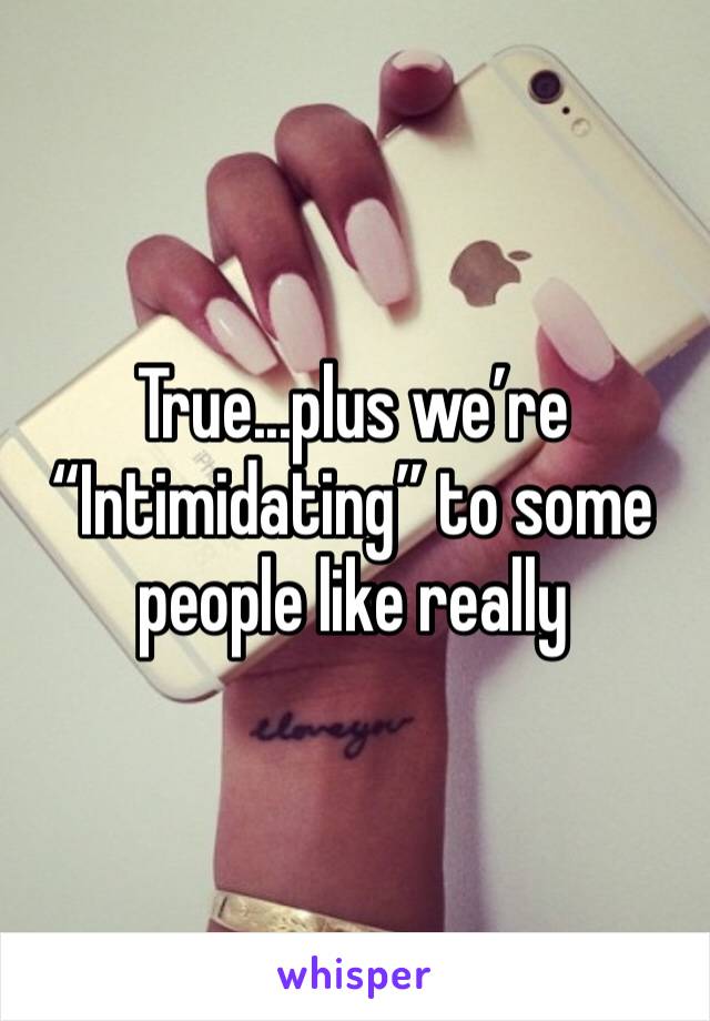 True...plus we’re “Intimidating” to some people like really