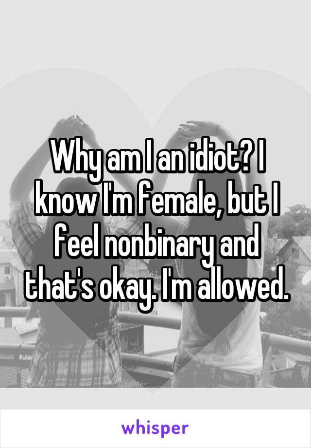 Why am I an idiot? I know I'm female, but I feel nonbinary and that's okay. I'm allowed.