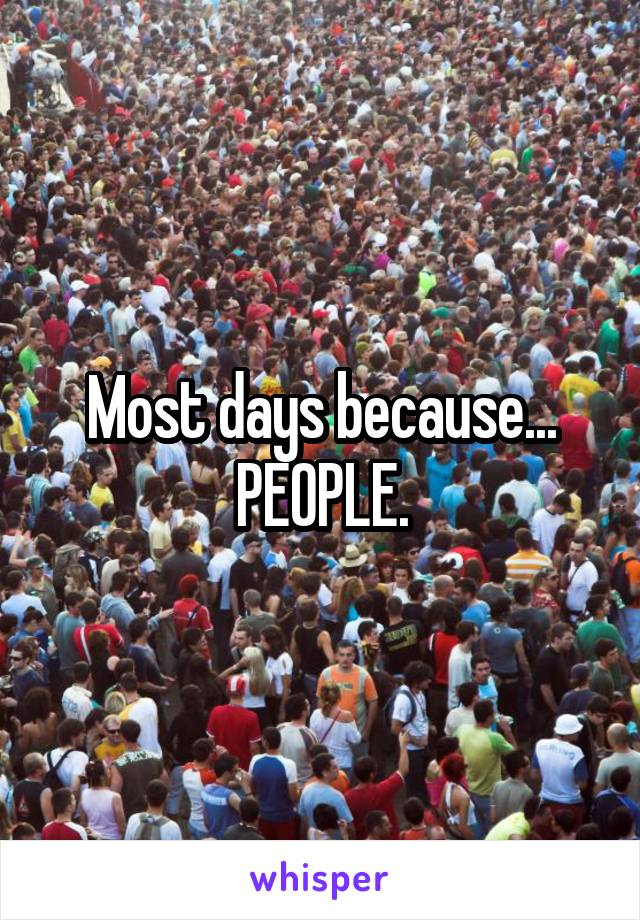 Most days because...
PEOPLE.